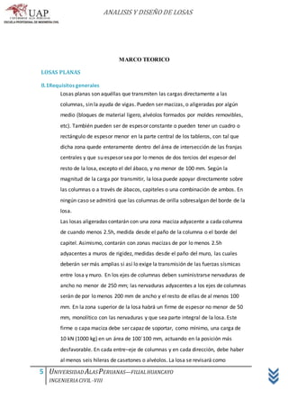 ANALISIS Y DISEÑO DE LOSAS
5 UNIVERSIDAD ALASPERUANAS—FILIALHUANCAYO
INGENIERIACIVIL -VIII
MARCO TEORICO
LOSAS PLANAS
8.1Requisitos generales
Losas planas son aquéllas que transmiten las cargas directamente a las
columnas, sin la ayuda de vigas. Pueden ser macizas, o aligeradas por algún
medio (bloques de material ligero, alvéolos formados por moldes removibles,
etc). También pueden ser de espesor constante o pueden tener un cuadro o
rectángulo de espesor menor en la parte central de los tableros, con tal que
dicha zona quede enteramente dentro del área de intersección de las franjas
centrales y que su espesor sea por lo menos de dos tercios del espesor del
resto de la losa, excepto el del ábaco, y no menor de 100 mm. Según la
magnitud de la carga por transmitir, la losa puede apoyar directamente sobre
las columnas o a través de ábacos, capiteles o una combinación de ambos. En
ningún caso se admitirá que las columnas de orilla sobresalgan del borde de la
losa.
Las losas aligeradas contarán con una zona maciza adyacente a cada columna
de cuando menos 2.5h, medida desde el paño de la columna o el borde del
capitel. Asimismo, contarán con zonas macizas de por lo menos 2.5h
adyacentes a muros de rigidez, medidas desde el paño del muro, las cuales
deberán ser más amplias si así lo exige la transmisión de las fuerzas sísmicas
entre losa y muro. En los ejes de columnas deben suministrarse nervaduras de
ancho no menor de 250 mm; las nervaduras adyacentes a los ejes de columnas
serán de por lo menos 200 mm de ancho y el resto de ellas de al menos 100
mm. En la zona superior de la losa habrá un firme de espesor no menor de 50
mm, monolítico con las nervaduras y que sea parte integral de la losa. Este
firme o capa maciza debe ser capaz de soportar, como mínimo, una carga de
10 kN (1000 kg) en un área de 100´100 mm, actuando en la posición más
desfavorable. En cada entre–eje de columnas y en cada dirección, debe haber
al menos seis hileras de casetones o alvéolos. La losa se revisará como
 