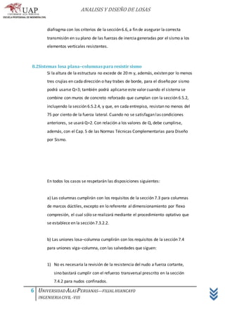 ANALISIS Y DISEÑO DE LOSAS
6 UNIVERSIDAD ALASPERUANAS—FILIALHUANCAYO
INGENIERIACIVIL -VIII
diafragma con los criterios de la sección 6.6, a fin de asegurar la correcta
transmisión en su plano de las fuerzas de inercia generadas por el sismo a los
elementos verticales resistentes.
8.2Sistemas losa plana–columnas para resistir sismo
Si la altura de la estructura no excede de 20 m y, además, existen por lo menos
tres crujías en cada dirección o hay trabes de borde, para el diseño por sismo
podrá usarse Q=3; también podrá aplicarse este valor cuando el sistema se
combine con muros de concreto reforzado que cumplan con la sección 6.5.2,
incluyendo la sección 6.5.2.4, y que, en cada entrepiso, resistan no menos del
75 por ciento de la fuerza lateral. Cuando no se satisfagan las condiciones
anteriores, se usará Q=2. Con relación a los valores de Q, debe cumplirse,
además, con el Cap. 5 de las Normas Técnicas Complementarias para Diseño
por Sismo.
En todos los casos se respetarán las disposiciones siguientes:
a) Las columnas cumplirán con los requisitos de la sección 7.3 para columnas
de marcos dúctiles, excepto en lo referente al dimensionamiento por flexo
compresión, el cual sólo se realizará mediante el procedimiento optativo que
se establece en la sección 7.3.2.2.
b) Las uniones losa–columna cumplirán con los requisitos de la sección 7.4
para uniones viga–columna, con las salvedades que siguen:
1) No es necesaria la revisión de la resistencia del nudo a fuerza cortante,
sino bastará cumplir con el refuerzo transversal prescrito en la sección
7.4.2 para nudos confinados.
 