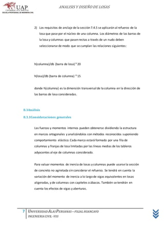 ANALISIS Y DISEÑO DE LOSAS
7 UNIVERSIDAD ALASPERUANAS—FILIALHUANCAYO
INGENIERIACIVIL -VIII
2) Los requisitos de anclaje de la sección 7.4.5 se aplicarán al refuerzo de la
losa que pase por el núcleo de una columna. Los diámetros de las barras de
la losa y columnas que pasen rectas a través de un nudo deben
seleccionarse de modo que se cumplan las relaciones siguientes:
h(columna)/db (barra de losa) ³ 20
h(losa)/db (barra de columna) ³ 15
donde h(columna) es la dimensión transversal de la columna en la dirección de
las barras de losa consideradas.
8.3Análisis
8.3.1Consideraciones generales
Las fuerzas y momentos internos pueden obtenerse dividiendo la estructura
en marcos ortogonales y analizándolos con métodos reconocidos suponiendo
comportamiento elástico. Cada marco estará formado por una fila de
columnas y franjas de losa limitadas por las líneas medias de los tableros
adyacentes al eje de columnas considerado.
Para valuar momentos de inercia de losas y columnas puede usarse la sección
de concreto no agrietada sin considerar el refuerzo. Se tendrá en cuenta la
variación del momento de inercia a lo largo de vigas equivalentes en losas
aligeradas, y de columnas con capiteles o ábacos. También se tendrán en
cuenta los efectos de vigas y aberturas.
 