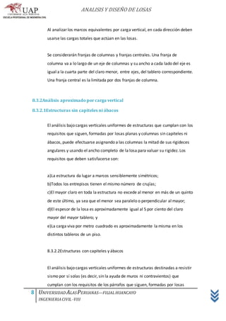 ANALISIS Y DISEÑO DE LOSAS
8 UNIVERSIDAD ALASPERUANAS—FILIALHUANCAYO
INGENIERIACIVIL -VIII
Al analizar los marcos equivalentes por carga vertical, en cada dirección deben
usarse las cargas totales que actúan en las losas.
Se considerarán franjas de columnas y franjas centrales. Una franja de
columna va a lo largo de un eje de columnas y su ancho a cada lado del eje es
igual a la cuarta parte del claro menor, entre ejes, del tablero correspondiente.
Una franja central es la limitada por dos franjas de columna.
8.3.2Análisis aproximado por carga vertical
8.3.2.1Estructuras sin capiteles ni ábacos
El análisis bajo cargas verticales uniformes de estructuras que cumplan con los
requisitos que siguen, formadas por losas planas y columnas sin capiteles ni
ábacos, puede efectuarse asignando a las columnas la mitad de sus rigideces
angulares y usando el ancho completo de la losa para valuar su rigidez. Los
requisitos que deben satisfacerse son:
a)La estructura da lugar a marcos sensiblemente simétricos;
b)Todos los entrepisos tienen el mismo número de crujías;
c)El mayor claro en toda la estructura no excede al menor en más de un quinto
de este último, ya sea que el menor sea paralelo o perpendicular al mayor;
d)El espesor de la losa es aproximadamente igual al 5 por ciento del claro
mayor del mayor tablero; y
e)La carga viva por metro cuadrado es aproximadamente la misma en los
distintos tableros de un piso.
8.3.2.2Estructuras con capiteles y ábacos
El análisis bajo cargas verticales uniformes de estructuras destinadas a resistir
sismo por sí solas (es decir, sin la ayuda de muros ni contravientos) que
cumplan con los requisitos de los párrafos que siguen, formadas por losas
 