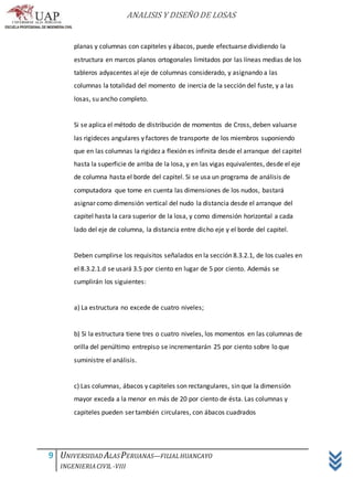 ANALISIS Y DISEÑO DE LOSAS
9 UNIVERSIDAD ALASPERUANAS—FILIALHUANCAYO
INGENIERIACIVIL -VIII
planas y columnas con capiteles y ábacos, puede efectuarse dividiendo la
estructura en marcos planos ortogonales limitados por las líneas medias de los
tableros adyacentes al eje de columnas considerado, y asignando a las
columnas la totalidad del momento de inercia de la sección del fuste, y a las
losas, su ancho completo.
Si se aplica el método de distribución de momentos de Cross, deben valuarse
las rigideces angulares y factores de transporte de los miembros suponiendo
que en las columnas la rigidez a flexión es infinita desde el arranque del capitel
hasta la superficie de arriba de la losa, y en las vigas equivalentes, desde el eje
de columna hasta el borde del capitel. Si se usa un programa de análisis de
computadora que tome en cuenta las dimensiones de los nudos, bastará
asignar como dimensión vertical del nudo la distancia desde el arranque del
capitel hasta la cara superior de la losa, y como dimensión horizontal a cada
lado del eje de columna, la distancia entre dicho eje y el borde del capitel.
Deben cumplirse los requisitos señalados en la sección 8.3.2.1, de los cuales en
el 8.3.2.1.d se usará 3.5 por ciento en lugar de 5 por ciento. Además se
cumplirán los siguientes:
a) La estructura no excede de cuatro niveles;
b) Si la estructura tiene tres o cuatro niveles, los momentos en las columnas de
orilla del penúltimo entrepiso se incrementarán 25 por ciento sobre lo que
suministre el análisis.
c) Las columnas, ábacos y capiteles son rectangulares, sin que la dimensión
mayor exceda a la menor en más de 20 por ciento de ésta. Las columnas y
capiteles pueden ser también circulares, con ábacos cuadrados
 