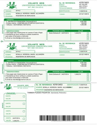 CONCEPTO
FECHA DE EMISION
No. DE REFERENCIA
CUENTA No.
BANCO
FECHA DE EMISION
No. DE REFERENCIA
CUENTA No.
BANCO
PROGRAMA
No. DE REFERENCIA
CODIGONOMBRE
IDENTIFICACION
UNIVERSIDAD SIMON BOLIVAR
VOLANTE WEB
NIT. 890.104.633-9
UNIVERSIDAD SIMON BOLIVAR
VOLANTE WEB
NIT. 890.104.633-9
UNIVERSIDAD SIMON BOLIVAR
VOLANTE WEB
NIT. 890.104.633-9
VALOR
VALOR
PAGUESE HASTA:OBSERVACIONES:
ESTUDIANTE
VALOR
VALOR
VALOR
VALOR
HASTA:
HASTA:
HASTA:
HASTA:
PERIODO IDENTIFICACION
CODIGONOMBRE
PROGRAMA
VALOR
VALOR
PAGUESE HASTA:OBSERVACIONES:
UNIVERSIDADBANCO
CONCEPTO
PAGUESE
PERIODO
CODIGONOMBRE
PROGRAMA
IDENTIFICACION
437613453
AV VILLAS
802-15740-4
24/07/2014
1129579124
201321148919
2014-2
BONILLA HERRERA MAIRA ALEJANDRA
INGENIERIA DE MERCADOS
1. Para pagar este Volante tener en cuenta el Total a Pagar.
2. Estudiante por favor verifique su estado academico
para saber el Semestre a matricular.
Tu Email es mbonilla2@unisimon.edu.co
* 2 - MATRICULA FINANCIERA- Periodo(2014-2) 2,581,500
- 3.Orden Interna - COMFAMILIAR ATLANTICO (03/07/2014) 336,000
- 1.Efectivo - DAVIVIENDA (18/07/2014) 1,308,386
Extra Ordinaria III 24/07/2014 1,246,814
437613453
AV VILLAS
802-15740-4
24/07/2014
1129579124
201321148919
2014-2
BONILLA HERRERA MAIRA ALEJANDRA
INGENIERIA DE MERCADOS
1. Para pagar este Volante tener en cuenta el Total a Pagar.
2. Estudiante por favor verifique su estado academico
para saber el Semestre a matricular.
Tu Email es mbonilla2@unisimon.edu.co
* 2 - MATRICULA FINANCIERA- Periodo(2014-2) 2,581,500
- 3.Orden Interna - COMFAMILIAR ATLANTICO (03/07/2014) 336,000
- 1.Efectivo - DAVIVIENDA (18/07/2014) 1,308,386
Extra Ordinaria III 24/07/2014 1,246,814
437613453 1129579124
201321148919BONILLA HERRERA MAIRA ALEJANDRA
INGENIERIA DE MERCADOS
TAMBIEN PUEDES PAGAR EN: Davivienda | Pichincha |
24/07/2014
1,246,814
 