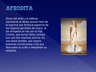 Diosa del amor y la belleza
representa el deseo sexual nace de
la espuma que forma el esperma de
los órganos genitales de Urano, al
ser arrojados al mar por su hijo
Cronos, que se los había cortado
con una hoz mientras dormía. Es
una diosa temible, que inspira
pasiones monstruosas a los que
descuidan su culto o despiertan su
antipatía.
 