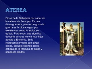 Diosa de la Sabiduría por nacer de
la cabeza de Zeus por. Es una
diosa guerrera, pero no le gusta la
guerra es la diosa virgen por
excelencia, como lo indica su
epíteto Parthenos, que significa
doncella aunque nunca tuvo hijos
adoptó a Erictonio. Se la
representa armada con lanza,
casco, escudo redondo con la
cabeza de la Medusa, la égida y
sandalias aladas.
 