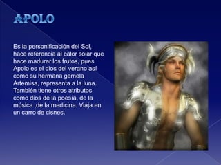 Es la personificación del Sol,
hace referencia al calor solar que
hace madurar los frutos, pues
Apolo es el dios del verano así
como su hermana gemela
Artemisa, representa a la luna.
También tiene otros atributos
como dios de la poesía, de la
música ,de la medicina. Viaja en
un carro de cisnes.
 
