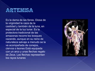 Es la dama de las fieras. Diosa de
la virginidad la caza de la
castidad y también de la luna, en
especial de la luz lunar. Es la
protectora tradicional de las
amazonas recorre los bosques
cazando, aunque en su reino de
naturaleza salvaje a menudo se la
ve acompañada de conejos,
ciervos o leones Está equipada
con un arco y unas flechas regalo
de Zeus. Las flechas representan
los rayos lunares
 