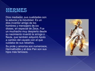 Dios mediador, sus cualidades son
la astucia y la movilidad. Es un
dios inventor amigo de los
hombres y mensajero de los
dioses, en especial de Zeus. Fue
un muchacho muy despierto desde
su nacimiento inventó la siringa o
flauta, que también adquirió Apolo
a cambio del cayado con el que
cuidaba de sus rebaños.
Su prole y amoríos son numerosos,
Hermafrodito y el dios Pan son sus
hijos más famosos.
 