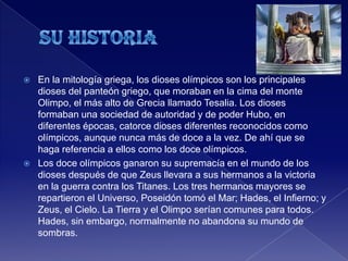  En la mitología griega, los dioses olímpicos son los principales
dioses del panteón griego, que moraban en la cima del monte
Olimpo, el más alto de Grecia llamado Tesalia. Los dioses
formaban una sociedad de autoridad y de poder Hubo, en
diferentes épocas, catorce dioses diferentes reconocidos como
olímpicos, aunque nunca más de doce a la vez. De ahí que se
haga referencia a ellos como los doce olímpicos.
 Los doce olímpicos ganaron su supremacía en el mundo de los
dioses después de que Zeus llevara a sus hermanos a la victoria
en la guerra contra los Titanes. Los tres hermanos mayores se
repartieron el Universo, Poseidón tomó el Mar; Hades, el Infierno; y
Zeus, el Cielo. La Tierra y el Olimpo serían comunes para todos.
Hades, sin embargo, normalmente no abandona su mundo de
sombras.
 