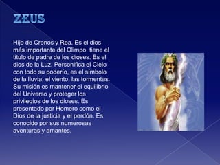 Hijo de Cronos y Rea. Es el dios
más importante del Olimpo, tiene el
titulo de padre de los dioses. Es el
dios de la Luz. Personifica el Cielo
con todo su poderío, es el símbolo
de la lluvia, el viento, las tormentas.
Su misión es mantener el equilibrio
del Universo y proteger los
privilegios de los dioses. Es
presentado por Homero como el
Dios de la justicia y el perdón. Es
conocido por sus numerosas
aventuras y amantes.
 