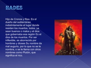 Hijo de Cronos y Rea. Es el
dueño del subterráneo
indistintamente el lugar donde
residen los muertos, todos, ya
sean buenos o malos y el dios
que gobernaba esa región Es el
dios de los muertos. Por ser
inflexible, es aborrecido por
hombres y dioses Su nombre da
mal augurio, por lo que no se le
nombra, o se le llama con otros
nombres como Plutón, que
significa el rico.
 