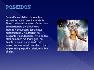 Poseidón es el dios de mar, las
tormentas y, como agitador de la
Tierra, de los terremotos. Cuando se
enfada hendía en el suelo su
tridente y provocaba terremotos,
hundimientos y naufragios es
intrigante y pendenciero. Vive en las
profundidades del mar Egeo, se
desplaza en un carro tirado por
seres que son mitad corceles, mitad
serpientes que podía cabalgar sobre
el mar.
 