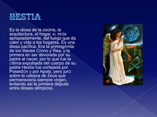 Es la diosa de la cocina, la
arquitectura, el hogar, o, más
apropiadamente, del fuego que da
calor y vida a los hogares. Es una
diosa pacífica. Era la primogénita
de los titanes Crono y Rea, y la
primera en ser devorada por su
padre al nacer; por lo que fue la
última expulsada del cuerpo de su
padre Hestia fue cortejada por
Poseidón y por Apolo, pero juró
sobre la cabeza de Zeus que
permanecería siempre virgen,
evitando así la primera disputa
entre dioses olímpicos.
 
