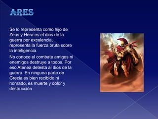 Se lo representa como hijo de
Zeus y Hera es el dios de la
guerra por excelencia,
representa la fuerza bruta sobre
la inteligencia.
No conoce el combate amigos ni
enemigos destruye a todos. Por
eso Atenea detesta al dios de la
guerra. En ninguna parte de
Grecia es bien recibido ni
honrado, es muerte y dolor y
destrucción
 