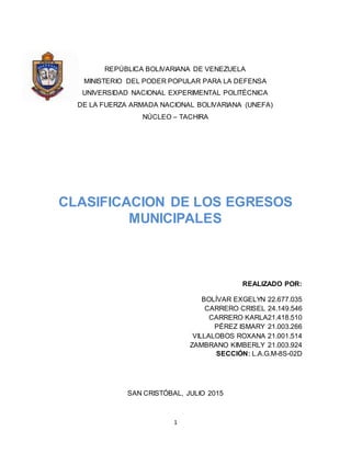 1
REPÚBLICA BOLIVARIANA DE VENEZUELA
MINISTERIO DEL PODER POPULAR PARA LA DEFENSA
UNIVERSIDAD NACIONAL EXPERIMENTAL POLITÉCNICA
DE LA FUERZA ARMADA NACIONAL BOLIVARIANA (UNEFA)
NÚCLEO – TACHIRA
CLASIFICACION DE LOS EGRESOS
MUNICIPALES
REALIZADO POR:
BOLÍVAR EXGELYN 22.677.035
CARRERO CRISEL 24.149.546
CARRERO KARLA21.418.510
PÉREZ ISMARY 21.003.266
VILLALOBOS ROXANA 21.001.514
ZAMBRANO KIMBERLY 21.003.924
SECCIÓN: L.A.G.M-8S-02D
SAN CRISTÓBAL, JULIO 2015
 