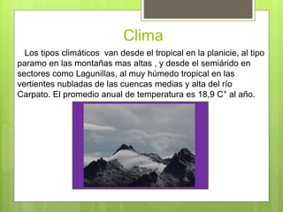 Clima
Los tipos climáticos van desde el tropical en la planicie, al tipo
paramo en las montañas mas altas , y desde el semiárido en
sectores como Lagunillas, al muy húmedo tropical en las
vertientes nubladas de las cuencas medias y alta del río
Carpato. El promedio anual de temperatura es 18,9 C° al año.
 