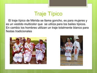 Traje Típico
El traje típico de Mérida se llama goncho, es para mujeres y
es un vestido multicolor que se utiliza para los bailes típicos.
En cambio los hombres utilizan un traje totalmente blanco para
fiestas tradicionales
 