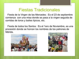 Fiestas Tradicionales
Fiesta de la Virgen de las Mercedes : Es el 23 de septiembre
comienza con una misa donde se pasa a la virgen seguida de
corridas de toros y bailes típicos, etc.
Fiesta de todos los Santos : Es el 1ero de Noviembre, es una
procesión donde se honran los nombres de los patrones de
Mérida.
 