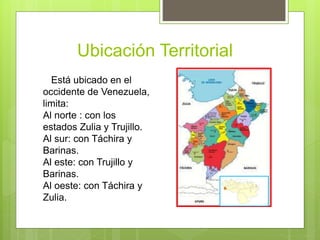 Ubicación Territorial
Está ubicado en el
occidente de Venezuela,
limita:
Al norte : con los
estados Zulia y Trujillo.
Al sur: con Táchira y
Barinas.
Al este: con Trujillo y
Barinas.
Al oeste: con Táchira y
Zulia.
 