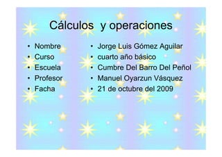 Cálculos y operaciones
•   Nombre     •   Jorge Luis Gómez Aguilar
•   Curso      •   cuarto año básico
•   Escuela    •   Cumbre Del Barro Del Peñol
•   Profesor   •   Manuel Oyarzun Vásquez
•   Facha      •   21 de octubre del 2009
 