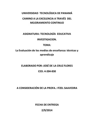 UNIVERSIDAD TECNOLÓGICA DE PANAMÁ 
CAMINO A LA EXCELENCIA A TRAVÉS DEL 
MEJORAMIENTO CONTINUO 
ASIGNATURA: TECNOLOGÍA EDUCATIVA 
INVESTIGACION. 
TEMA: 
La Evaluación de los medios de enseñanza: técnicas y 
aprendizaje 
ELABORADO POR: JOSÉ DE LA CRUZ FLORES 
CED. 4-204-830 
A CONSIDERACIÓN DE LA PROFA.: ITZEL SAAVEDRA 
FECHA DE ENTREGA 
2/9/2014 
 