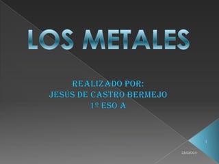 LOS METALES REALIZADO POR: JESÚS DE CASTRO BERMEJO 1º ESO A 1 23/03/2011 