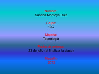 Nombre:
     Susana Montoya Ruiz

             Grupo:
              10C

            Materia:
           Tecnología

      Fecha de entrega:
23 de julio (al finalizar la clase)

            Medellín
             2012
 