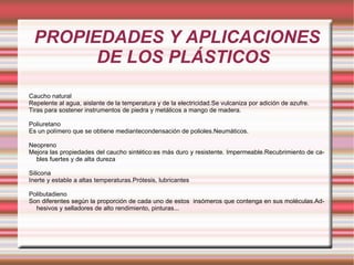 PROPIEDADES Y APLICACIONES DE LOS PLÁSTICOS Caucho natural Repelente al agua, aislante de la temperatura y de la electricidad.Se vulcaniza por adición de azufre. Tiras para sostener instrumentos de piedra y metálicos a mango de madera. Poliuretano Es un polímero que se obtiene mediantecondensación de polioles.Neumáticos. Neopreno Mejora las propiedades del caucho sintético:es más duro y resistente. Impermeable.Recubrimiento de cables fuertes y de alta dureza Silicona  Inerte y estable a altas temperaturas.Prótesis, lubricantes Polibutadieno Son diferentes según la proporción de cada uno de estos  insómeros que contenga en sus moléculas.Adhesivos y selladores de alto rendimiento, pinturas... 