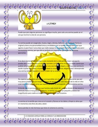 BACTERIUM 2013
I.E.COLEGIO LOYOLA PARA LA CIENCIA Y LA INNOVACION
LA SONRISA
Puede que para algunas personas no signifique mucho, pero solo una sonrisa puede ser el
sol que ilumine la vida de una persona.
Tu sonrisa puede ser exagerada, mueca, negra, olorosa, bella etc… de cualquier forma es
original y tiene una personalidad única y arrolladora con un poder inimaginable, haci que
agame un gran favor nunca deje que nadie opaque tu exagerada fea bella negra mueca pero
hermosísima sonrisa, por que ella es perfecta sin importar lo que digan las personas
ignorantes.
Si es duro mantener una sonrisa a cada momento de tu vida pero la mejor cara que le
puedes dar a los problemas es una cara sonríete y al final verte al espejo y darte cuenta que
pudiste afrontar ese gran problemón con una cara llena de alegría y sonrisas, una sonrisa te
ayuda a quitar las arañas y el polvo que tiene tu corazón quizás afligido triste o desesperado
una sonrisa siempre ayudara a curar el dolor de tu corazón.
No esperes que tu bella sonrisa sea correspondida con otra por que hay personas que por
muy pocos problemas que tengan no dejan de pensar ni un solo segundo de la vida en ellos
y por esa razón rara vez veras que aquella persona te corresponda tu hermosísima sonrisa.
Entiende que la sonrisa es la luz que ilumina cada rincón del universo desde el mas oscuro y
diminuto hasta el mas grande y solitario, la sonrisa una cosa tan pequeña y aveces tan
insignificante pero nadie se imagina las grandes cosas que ocasiona.
La sonrisa es la semilla que crece en el corazón y florece en los labios y limpia tu alma que
en momentos esta lleno de odio y dolor.
Nunca pierdas lo más hermoso que tiene el universo tu sonrisa,
 