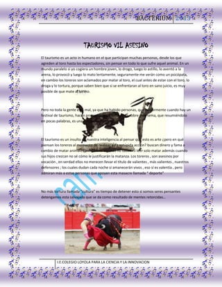 BACTERIUM 2013
I.E.COLEGIO LOYOLA PARA LA CIENCIA Y LA INNOVACION
TAURISMO VIL ASESINO
El taurismo es un acto in humano en el que participan muchas personas, desde los que
agreden al toro hasta los espectadores, sin pensar en todo lo que sufre aquel animal. En un
mundo paralelo si yo cogiera un hombre joven, lo drogo, luego lo astillo, lo aventó a la
arena, lo provocó y luego lo mato lentamente; seguramente me verán como un psicópata,
en cambio los toreros son aclamados por matar al toro, el cual antes de estar con el toro, lo
droga y lo tortura, porque saben bien que si se enfrentaran al toro en sano juicio, es muy
posible de que mate al torero.
Pero no toda la gente está mal, ya que ha habido personas, que mayormente cuando hay un
festival de taurismo, hacen protesta o concientización sobre este tema, que resumiéndolo
en pocas palabras, es una estupidez humana.
El taurismo es un insulto de nuestra inteligencia al pensar que esto es arte ¿pero en qué
piensan los toreros al momento de realizar esta estúpida acción? buscan dinero y fama a
cambio de matar animales indefensos algunos no saben ni leer solo matar además cuando
sus hijos crezcan no sé cómo le justificarán la matanza. Los toreros , son asesinos por
vocación , en verdad ellos no merecen llevar el título de valientes , más valientes , nuestros
defensores ; los cuales dudan cada noche si amanecerán vivos , eso sí es valentía , pero
admiran más a estas personas que apoyan esta masacre llamada “ deporte”
No más tortura llamada "cultura" es tiempo de detener esto si somos seres pensantes
detengamos esta salvajada que se da como resultado de mentes retorcidas…
 