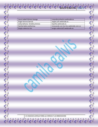 BACTERIUM 2013
I.E.COLEGIO LOYOLA PARA LA CIENCIA Y LA INNOVACION
Laura Isabel Gómez Arango creandoconlastics.webnode.es
Angie herrera bernal angiie-julii.webnode.es
Leidy dahiana Giraldo jimenez loyolita.webnode.es
Camila Galvis atehortua innovando-con-las-tics.webnode.com.co
Sergio valencia rios sergio-valencia23.webnode.es
 