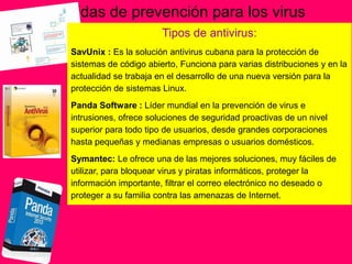 Medidas de prevención para los virus
Tipos de antivirus:
SavUnix : Es la solución antivirus cubana para la protección de
sistemas de código abierto, Funciona para varias distribuciones y en la
actualidad se trabaja en el desarrollo de una nueva versión para la
protección de sistemas Linux.
Panda Software : Líder mundial en la prevención de virus e
intrusiones, ofrece soluciones de seguridad proactivas de un nivel
superior para todo tipo de usuarios, desde grandes corporaciones
hasta pequeñas y medianas empresas o usuarios domésticos.
Symantec: Le ofrece una de las mejores soluciones, muy fáciles de
utilizar, para bloquear virus y piratas informáticos, proteger la
información importante, filtrar el correo electrónico no deseado o
proteger a su familia contra las amenazas de Internet.
 
