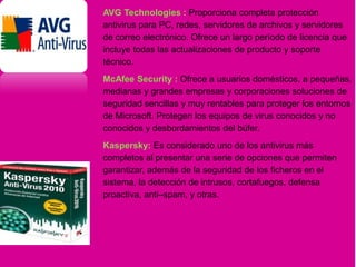 AVG Technologies : Proporciona completa protección
antivirus para PC, redes, servidores de archivos y servidores
de correo electrónico. Ofrece un largo período de licencia que
incluye todas las actualizaciones de producto y soporte
técnico.
McAfee Security : Ofrece a usuarios domésticos, a pequeñas,
medianas y grandes empresas y corporaciones soluciones de
seguridad sencillas y muy rentables para proteger los entornos
de Microsoft. Protegen los equipos de virus conocidos y no
conocidos y desbordamientos del búfer.
Kaspersky: Es considerado uno de los antivirus más
completos al presentar una serie de opciones que permiten
garantizar, además de la seguridad de los ficheros en el
sistema, la detección de intrusos, cortafuegos, defensa
proactiva, anti–spam, y otras.
 