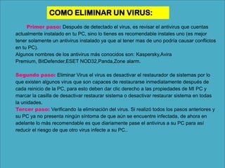COMO ELIMINAR UN VIRUS:
Primer paso: Después de detectado el virus, es revisar el antivirus que cuentas
actualmente instalado en tu PC, sino lo tienes es recomendable instales uno (es mejor
tener solamente un antivirus instalado ya que al tener mas de uno podría causar conflictos
en tu PC).
Algunos nombres de los antivirus más conocidos son: Kaspersky,Avira
Premium, BitDefender,ESET NOD32,Panda,Zone alarm.
Segundo paso: Eliminar Virus el virus es desactivar el restaurador de sistemas por lo
que existen algunos virus que son capaces de restaurarse inmediatamente después de
cada reinicio de la PC, para esto deben dar clic derecho a las propiedades de MI PC y
marcar la casilla de desactivar restaurar sistema o desactivar restaurar sistema en todas
la unidades.
Tercer paso: Verificando la eliminación del virus. Si realizó todos los pasos anteriores y
su PC ya no presenta ningún síntoma de que aún se encuentre infectada, de ahora en
adelante lo más recomendable es que diariamente pase el antivirus a su PC para así
reducir el riesgo de que otro virus infecte a su PC..
 
