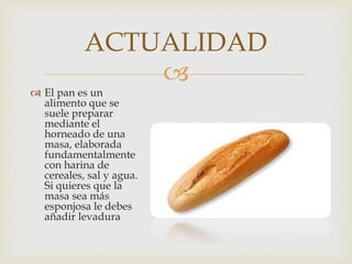 
El pan es un
alimento que se
suele preparar
mediante el
horneado de una
masa, elaborada
fundamentalmente
con harina de
cereales, sal y agua.
Si quieres que la
masa sea más
esponjosa le debes
añadir levadura
ACTUALIDAD