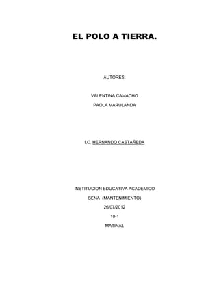 EL POLO A TIERRA.




           AUTORES:



      VALENTINA CAMACHO

       PAOLA MARULANDA




   LC. HERNANDO CASTAÑEDA




INSTITUCION EDUCATIVA ACADEMICO

     SENA (MANTENIMIENTO)

           26/07/2012

              10-1

           MATINAL
 