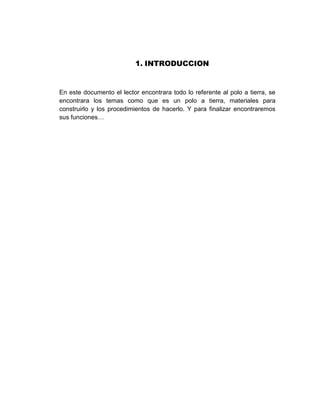 1. INTRODUCCION


En este documento el lector encontrara todo lo referente al polo a tierra, se
encontrara los temas como que es un polo a tierra, materiales para
construirlo y los procedimientos de hacerlo. Y para finalizar encontraremos
sus funciones…
 