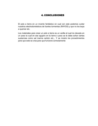 4. CONCLUSIONES


El polo a tierra en un invento fantástico en cual con este podemos cuidar
nuestros electrodomésticos de fuertes tormentas (RAYOS) y que no los baya
a quemar etc.

Los materiales para crear un polo a tierra es un varilla el cual ira clavada en
un poso la cual en ese agujero en la tierra o poso se le debe echar ciertas
sustancias como sal marina carbón etc... Y se mostro los procedimientos
para que este se crea para que funcione correctamente
 
