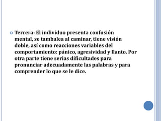    Tercera: El individuo presenta confusión
    mental, se tambalea al caminar, tiene visión
    doble, así como reacciones variables del
    comportamiento: pánico, agresividad y llanto. Por
    otra parte tiene serias dificultades para
    pronunciar adecuadamente las palabras y para
    comprender lo que se le dice.
 