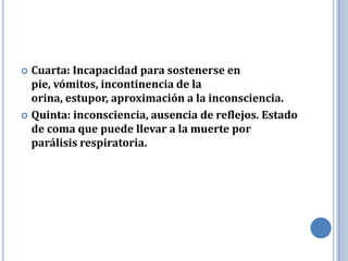  Cuarta: Incapacidad para sostenerse en
  pie, vómitos, incontinencia de la
  orina, estupor, aproximación a la inconsciencia.
 Quinta: inconsciencia, ausencia de reflejos. Estado
  de coma que puede llevar a la muerte por
  parálisis respiratoria.
 