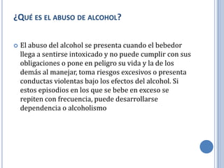 ¿QUÉ ES EL ABUSO DE ALCOHOL?

   El abuso del alcohol se presenta cuando el bebedor
    llega a sentirse intoxicado y no puede cumplir con sus
    obligaciones o pone en peligro su vida y la de los
    demás al manejar, toma riesgos excesivos o presenta
    conductas violentas bajo los efectos del alcohol. Si
    estos episodios en los que se bebe en exceso se
    repiten con frecuencia, puede desarrollarse
    dependencia o alcoholismo
 