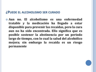 ¿PUEDE EL ALCOHOLISMO SER CURADO
   Aun no. El alcoholismo es una enfermedad
    tratable y la medicación ha llegado a estar
    disponible para prevenir las recaídas, pero la cura
    aun no ha sido encontrada. Ello significa que es
    posible sostener la abstinencia por un periodo
    largo de tiempo, con lo cual la salud del alcohólico
    mejora; sin embargo la recaída es un riesgo
    permanente
 