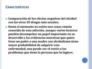 CARACTERÍSTICAS

 Comparación de los efectos negativos del alcohol
  con las otras 20 drogas más usuales.
 Hasta el momento no existe una causa común
  conocida de esta adicción, aunque varios factores
  pueden desempeñar un papel importante en su
  desarrollo y las evidencias muestran que quien
  tiene un padre o una madre con alcoholismo tiene
  mayor probabilidad de adquirir esta
  enfermedad, una puede ser el estrés o los
  problemas que tiene la persona que lo ingiere.
 