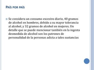 PAÍS POR PAÍS

   Se considera un consumo excesivo diario, 40 gramos
    de alcohol en hombres, debido a su mayor tolerancia
    al alcohol, y 32 gramos de alcohol en mujeres. Un
    detalle que se puede mencionar también en la ingesta
    desmedida de alcohol son los patrones de
    personalidad de la personas adicta a tales sustancias
 