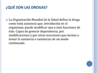 ¿QUÉ SON LAS DROGAS?

   La Organización Mundial de la Salud define la droga
    como toda sustancia que, introducida en el
    organismo, puede modificar una o más funciones de
    éste. Capaz de generar dependencia, por
    modificaciones y por otras reacciones que incitan a
    tomar la sustancia o sustancias de un modo
    continuado.
 