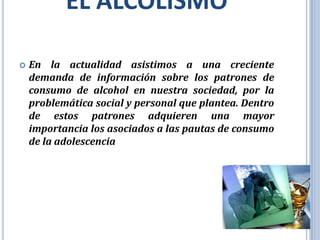 EL ALCOLISMO

   En la actualidad asistimos a una creciente
    demanda de información sobre los patrones de
    consumo de alcohol en nuestra sociedad, por la
    problemática social y personal que plantea. Dentro
    de estos patrones adquieren una mayor
    importancia los asociados a las pautas de consumo
    de la adolescencia
 
