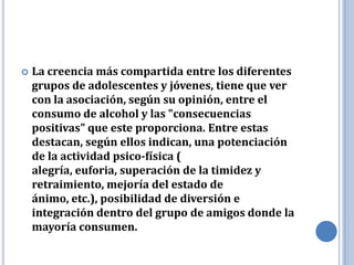   La creencia más compartida entre los diferentes
    grupos de adolescentes y jóvenes, tiene que ver
    con la asociación, según su opinión, entre el
    consumo de alcohol y las "consecuencias
    positivas" que este proporciona. Entre estas
    destacan, según ellos indican, una potenciación
    de la actividad psico-física (
    alegría, euforia, superación de la timidez y
    retraimiento, mejoría del estado de
    ánimo, etc.), posibilidad de diversión e
    integración dentro del grupo de amigos donde la
    mayoría consumen.
 