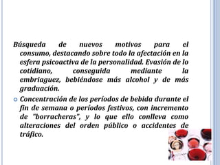 Búsqueda      de    nuevos      motivos    para     el
  consumo, destacando sobre todo la afectación en la
  esfera psicoactiva de la personalidad. Evasión de lo
  cotidiano,      conseguida        mediante        la
  embriaguez, bebiéndose más alcohol y de más
  graduación.
 Concentración de los períodos de bebida durante el
  fin de semana o períodos festivos, con incremento
  de "borracheras", y lo que ello conlleva como
  alteraciones del orden público o accidentes de
  tráfico.
 