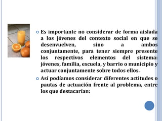  Es importante no considerar de forma aislada
  a los jóvenes del contexto social en que se
  desenvuelven,         sino        a       ambos
  conjuntamente, para tener siempre presente
  los respectivos elementos del sistema:
  jóvenes, familia, escuela, y barrio o municipio y
  actuar conjuntamente sobre todos ellos.
 Así podíamos considerar diferentes actitudes o
  pautas de actuación frente al problema, entre
  los que destacarían:
 