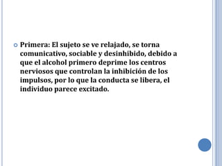   Primera: El sujeto se ve relajado, se torna
    comunicativo, sociable y desinhibido, debido a
    que el alcohol primero deprime los centros
    nerviosos que controlan la inhibición de los
    impulsos, por lo que la conducta se libera, el
    individuo parece excitado.
 