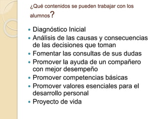 ¿Qué contenidos se pueden trabajar con los
alumnos?
 Diagnóstico Inicial
 Análisis de las causas y consecuencias
de las decisiones que toman
 Fomentar las consultas de sus dudas
 Promover la ayuda de un compañero
con mejor desempeño
 Promover competencias básicas
 Promover valores esenciales para el
desarrollo personal
 Proyecto de vida
 